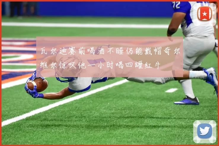 瓦尔迪赛前喝酒不睡仍能戴帽奇尔维尔惊叹他一小时喝四罐红牛