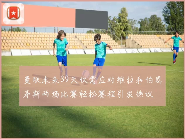 曼联未来39天仅需应对维拉和伯恩茅斯两场比赛轻松赛程引发热议