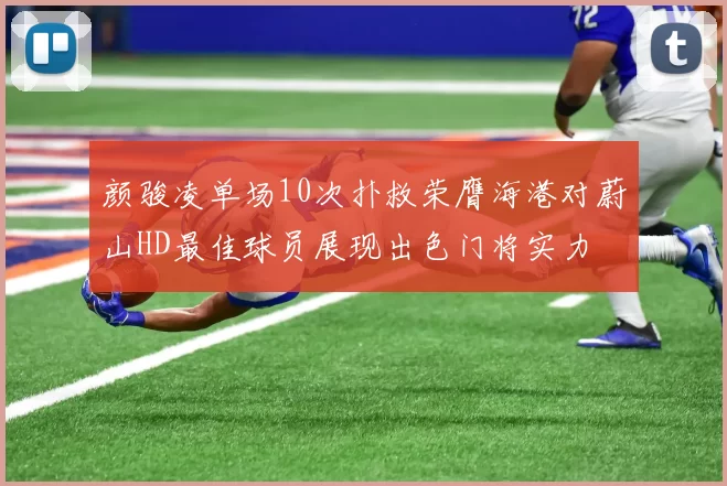 颜骏凌单场10次扑救荣膺海港对蔚山HD最佳球员展现出色门将实力