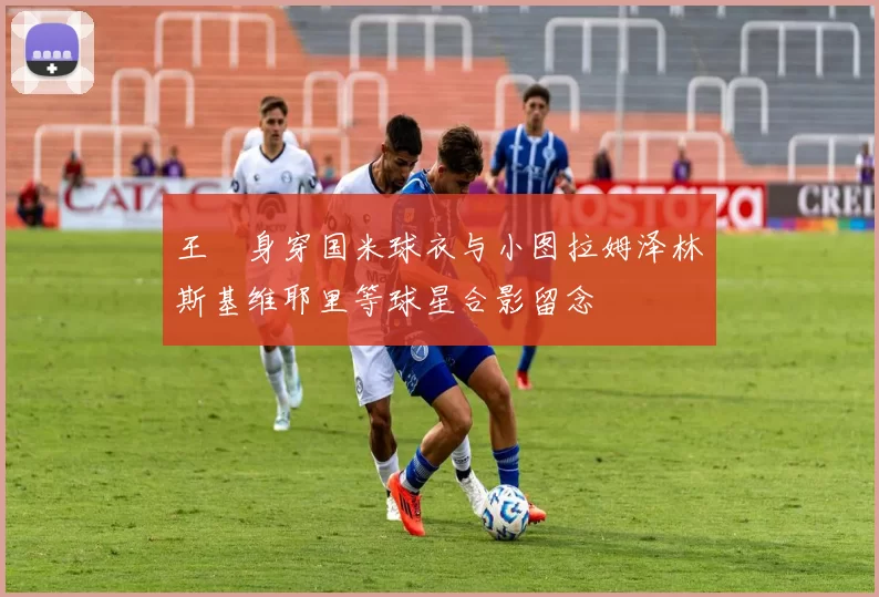 王濛身穿国米球衣与小图拉姆泽林斯基维耶里等球星合影留念