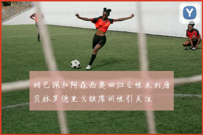 姆巴佩和阿森西奥回归合练米利唐贝林罗德里戈缺席训练引关注
