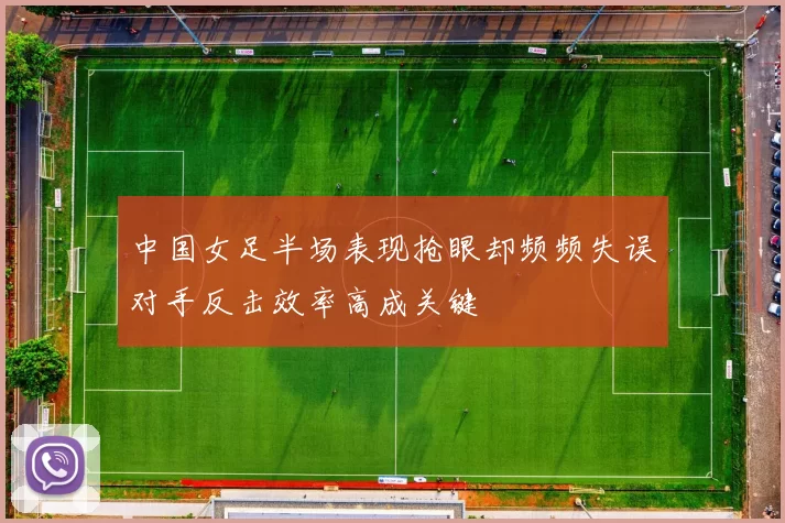 中国女足半场表现抢眼却频频失误对手反击效率高成关键
