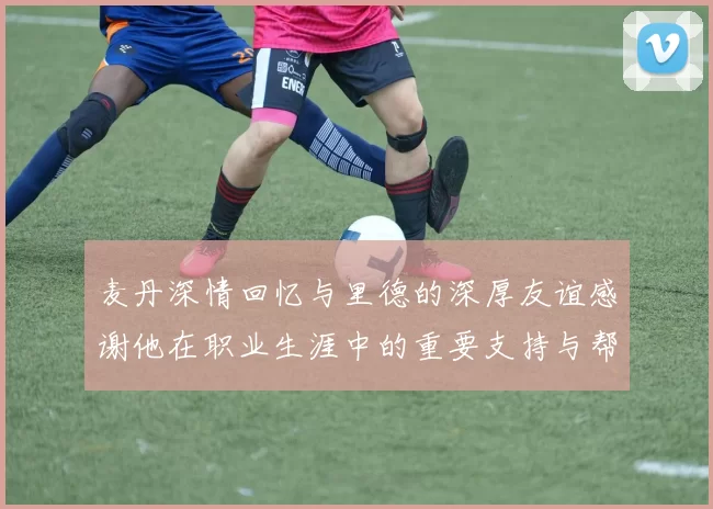 麦丹深情回忆与里德的深厚友谊感谢他在职业生涯中的重要支持与帮助