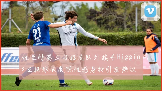 杜兰特赛后与猛虎队外接手Higgins互换球衣展现性感身材引发热议