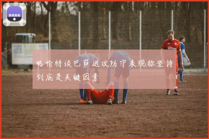 略伦特谈巴萨进攻防守表现称坚持到底是关键因素