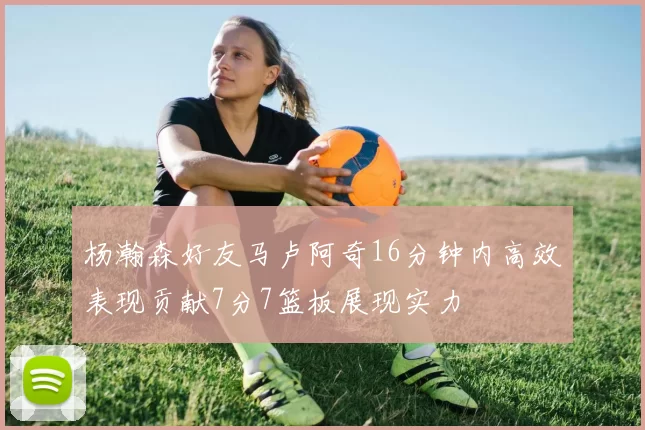 杨瀚森好友马卢阿奇16分钟内高效表现贡献7分7篮板展现实力