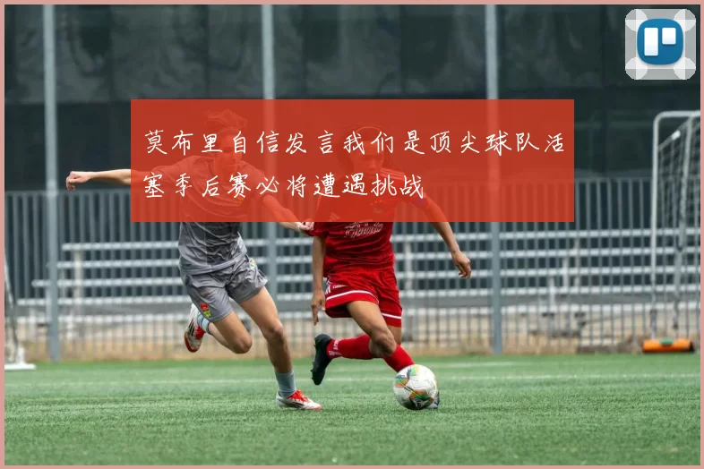 莫布里自信发言我们是顶尖球队活塞季后赛必将遭遇挑战