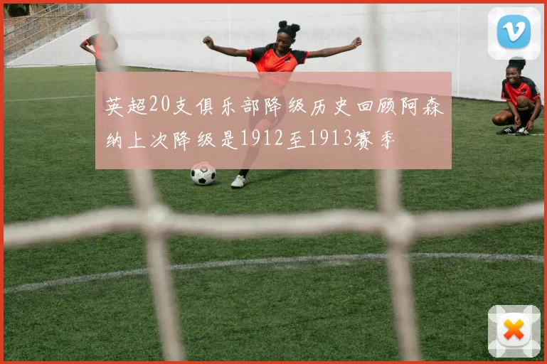 英超20支俱乐部降级历史回顾阿森纳上次降级是1912至1913赛季