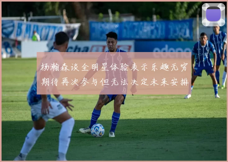 杨瀚森谈全明星体验表示乐趣无穷期待再次参与但无法决定未来安排
